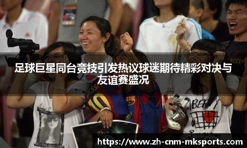 足球巨星同台竞技引发热议球迷期待精彩对决与友谊赛盛况